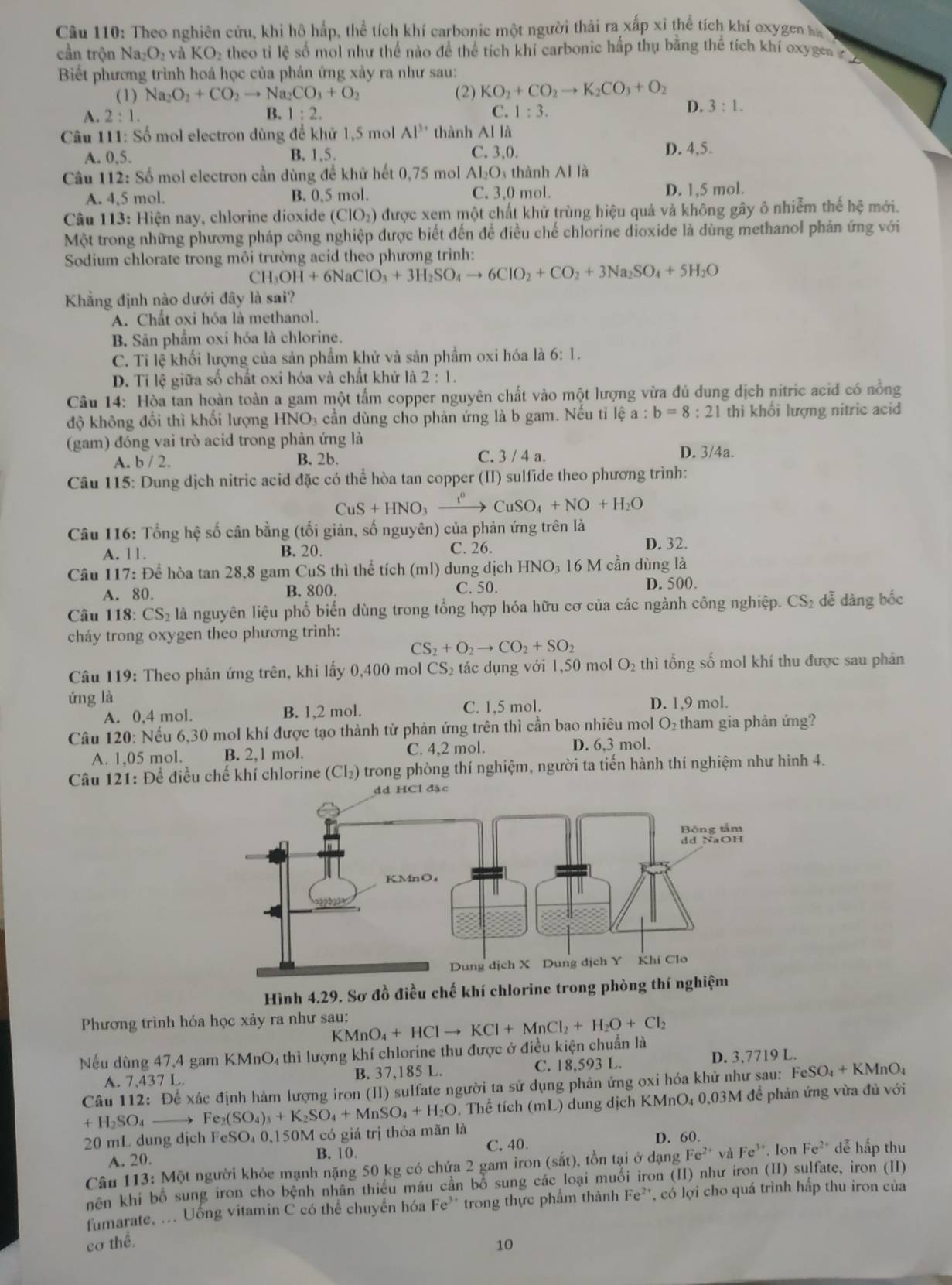 Theo nghiên cứu, khi hô hấp, thể tích khí carbonic một người thải ra xấp xỉ thể tích khí oxygen ha
cần trộn Na_2O_2 và KO_2 theo tỉ lệ số mol như thể nào để thể tích khí carbonic hấp thụ bằng thể tích khí oxyges   
Biết phương trình hoá học của phản ứng xảy ra như sau:
(1) Na_2O_2+CO_2to Na_2CO_3+O_2 (2) KO_2+CO_2to K_2CO_3+O_2
A. 2:1. B. 1:2. C. 1:3.
D. 3:1.
Câu 111: S ổ mol electron dùng để khử 1,5 mol Al^(3+) thành Al là
A. 0,5. D. 4,5.
B. 1,5. C. 3,0.
Cầu 112: Số mol electron cần dùng để khử hết 0,75 mol AI_2O thành AI là
A. 4,5 mol. B. 0.5 mol. C. 3,0 mol. D. 1,5 mol.
Câu 113: Hiện nay, chlorine dioxide (CIO_2) 0 được xem một chất khử trùng hiệu quả và không gây ô nhiễm thế hệ mới.
Một trong những phương pháp công nghiệp được biết đến để điều chế chlorine dioxide là dùng methanol phản ứng với
Sodium chlorate trong môi trường acid theo phương trình:
CH_3OH+6NaClO_3+3H_2SO_4to 6CIO_2+CO_2+3Na_2SO_4+5H_2O
Khẳng định nào dưới đây là sai?
A. Chất oxi hóa là methanol.
B. Sản phẩm oxi hóa là chlorine.
C. Ti lệ khối lượng của sản phẩm khử và sản phẩm oxi hóa là 6:1.
D. Tỉ lệ giữa số chất oxi hóa và chất khử là 2:1.
Câu 14: Hòa tan hoàn toàn a gam một tấm copper nguyên chất vào một lượng vừa đủ dung dịch nitric acid có nồng
độ không đổi thì khối lượng HNO 4 cần dùng cho phản ứng là b gam. Nếu tỉ lệ a:b=8:21 thì khổi lượng nitric acid
(gam) đóng vai trò acid trong phản ứng là D. 3/4a.
A. b / 2. B. 2b. C. 3 / 4 a.
Câu 115: Dung dịch nitric acid đặc có thể hòa tan copper (II) sulfide theo phương trình:
CuS+HNO CuSO_4+NO+H_2O
Câu 116: Tổng hệ số cân bằng (tối giản, số nguyên) của phản ứng trên là
A. 11. B. 20. C. 26.
D. 32.
Câu 117: Để hòa tan 28,8 gam CuS thì thể tích (ml) dung dịch HNO_3 16 M cần dùng là
A. 80. B. 800. C. 50.
D. 500.
Câu 118: CS_2 là nguyên liệu phổ biến dùng trong tổng hợp hóa hữu cơ của các ngành công nghiệp. CS_2 dễ dàng bốc
cháy trong oxygen theo phương trình:
CS_2+O_2to CO_2+SO_2
Câu 119: Theo phản ứng trên, khi lấy 0,400 mol CS 2  tác dụng với 1,50 mol O_2tl thì tổng số mol khí thu được sau phản
ứng là D. 1,9 mol.
A. 0,4 mol. B. 1,2 mol. C. 1,5 mol.
Câu 120: Nếu 6,30 mol khí được tạo thành từ phản ứng trên thì cần bao nhiêu mol O₂ tham gia phản ứng?
C. 4,2 mol.
A. 1,05 mol. B. 2,1 mol. D. 6,3 mol.
Câu 121: Để điều chế khí chlorine (Cl₂) trong phòng thí nghiệm, người ta tiến hành thí nghiệm như hình 4.
Hình 4.29. Sơ đồ điều chế khí chlorine trong ph
Phương trình hóa học xảy ra như sau:
Nếu dùng 47,4 gam KMnO₄ thì lượng khí chlorine thu được ở điều kiện chuẩn là KMnO_4+HClto KCl+MnCl_2+H_2O+Cl_2
A. 7,437 L. B. 37,185 L. C. 18,593 L.
D. 3,7719 L.
Câu 112: Để xác định hàm lượng iron (II) sulfate người ta sử dụng phản ứng oxi hóa khử như sau: FeSO_4+KMnO_4
+H_2SO_4 ) Fe_2(SO_4)_3+K_2SO_4+MnSO_4+H_2O. Thể tích (mL) dung dịch KMnO₄ 0,03M để phản ứng vừa đủ với
20 mL dung dịch FeSO₄ 0,150M có giá trị thỏa mãn là
A. 20. B. 10. C. 40.
D. 60.
Câu 113: Một người khỏc mạnh nặng 50 kg có chứa 2 gam iron (sắt), tồn tại ở dạng Fe^(2+) và Fe^(3+). Ion Fe^(2+) dễ hấp thu
nên khi bố sung iron cho bệnh nhân thiếu máu cần bổ sung các loại muối iron (II) như iron (II) sulfate, iron (II)
fumarate, ... Uống vitamin C có thể chuyển hóa Fe* trong thực phẩm thành Fe^(2+) có lợi cho quá trình hấp thu iron của
cơ thể.
10
