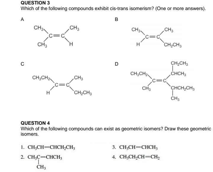 Which of the following compounds exhibit cis-trans isomerism? (One or more answers).
A
B
C
D 
QUESTION 4
Which of the following compounds can exist as geometric isomers? Draw these geometric
isomers.
1. CH_3CH=CHCH_2CH_3 3. CH_3CH=CHCH_3
2. beginarrayr CH_3C=CHCH_3 CH_3endarray
4. CH_3CH_2CH=CH_2