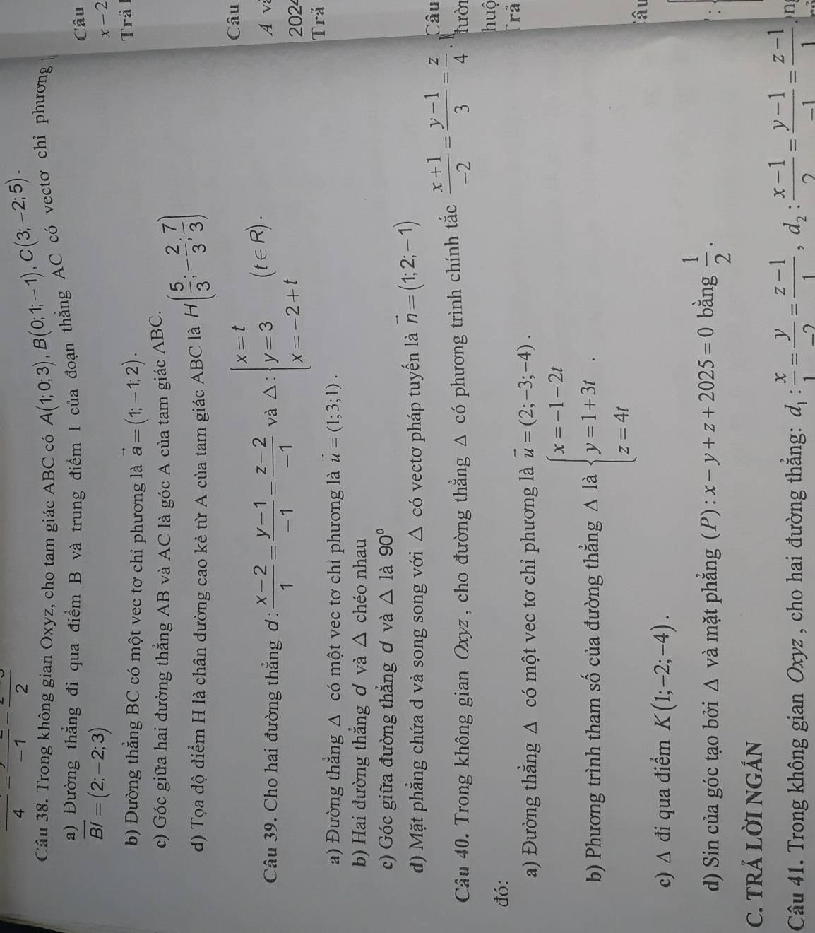 frac 4=frac -1=frac 2
Câu 38. Trong không gian Oxyz, cho tam giác ABC có A(1;0;3),B(0;1;-1),C(3;-2;5).
a) Đường thẳng đi qua điểm B và trung điểm I của đoạn thẳng AC có vectơ chỉ phương
Câu
vector BI=(2;-2;3)
x-2
b) Đường thẳng BC có một vec tơ chỉ phương là vector a=(1;-1;2). Trả
c) Góc giữa hai đường thẳng AB và AC là góc A của tam giác ABC.
d) Tọa độ điểm H là chân đường cao kẻ từ A của tam giác ABC là H( 5/3 ;- 2/3 ; 7/3 )
Câu
Câu 39. Cho hai đường thắng ơ :  (x-2)/1 = (y-1)/-1 = (z-2)/-1  và Delta :beginarrayl x=t y=3 x=-2+tendarray. (t∈ R). A v
202
a) Đường thẳng Δ có một vec tơ chỉ phương là vector u=(1;3;1). Trả
b) Hai đường thẳng ơ và △ chéo nhau
c) Góc giữa đường thẳng ơ và △ 1 à 90°
d) Mặt phẳng chứa d và song song với △ cd vectơ pháp tuyến là vector n=(1;2;-1)
Câu
Câu 40. Trong không gian Oxyz , cho đường thắng △ cdot O phương trình chính tắc  (x+1)/-2 = (y-1)/3 = z/4 . K
lười
huộ
đó:
a) Đường thắng △ c ó một vec tơ chỉ phương là vector u=(2;-3;-4).
Trã
b) Phương trình tham số của đường thẳng △ la beginarrayl x=-1-2t y=1+3t z=4tendarray.
âu
c) △ di qua điểm K(1;-2;-4).
d) Sin của góc tạo bởi △ và mặt phẳng (P): x-y+z+2025=0 bǎng  1/2 .
C. TRẢ LỜI NGẢN
Câu 41. Trong không gian Oxyz , cho hai đường thẳng: d_1: x/1 = y/-2 = (z-1)/1 ,d_2: (x-1)/2 = (y-1)/-1 = (z-1)/1  n