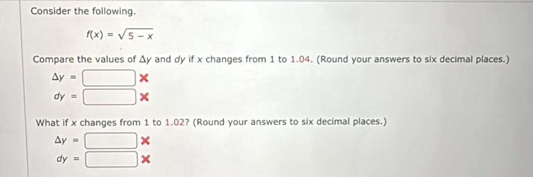 Consider the following.
f(x)=sqrt(5-x)
Compare the values of △ y and dy if x changes from 1 to 1.04. (Round your answers to six decimal places.)
△ y=□ *
dy=□ *
What if x changes from 1 to 1.02? (Round your answers to six decimal places.)
△ y=□ *
dy=□ *