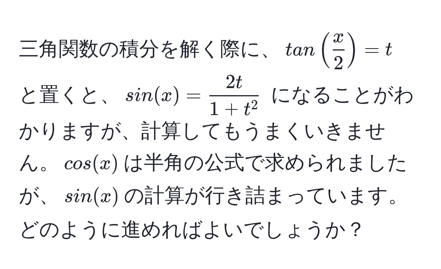 三角関数の積分を解く際に、$tan( x/2 )=t$ と置くと、$sin(x)=frac2t1+t^2$ になることがわかりますが、計算してもうまくいきません。$cos(x)$は半角の公式で求められましたが、$sin(x)$の計算が行き詰まっています。どのように進めればよいでしょうか？