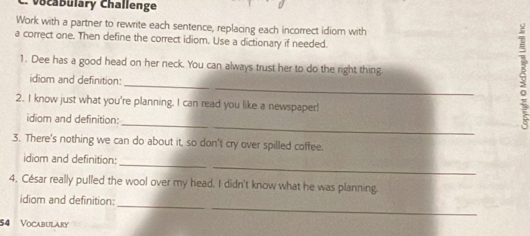 Vocabulary Challenge 
Work with a partner to rewrite each sentence, replacing each incorrect idiom with 
a correct one. Then define the correct idiom. Use a dictionary if needed. 
1. Dee has a good head on her neck. You can always trust her to do the right thing 
_ 
idiom and definition:_ 
2. I know just what you're planning. I can read you like a newspaper! 
_ 
idiom and definition: 
3. There's nothing we can do about it, so don't cry over spilled coffee. 
_ 
_ 
idiom and definition: 
4. César really pulled the wool over my head. I didn't know what he was planning. 
_ 
_ 
idiom and definition:
54 Vocabulary