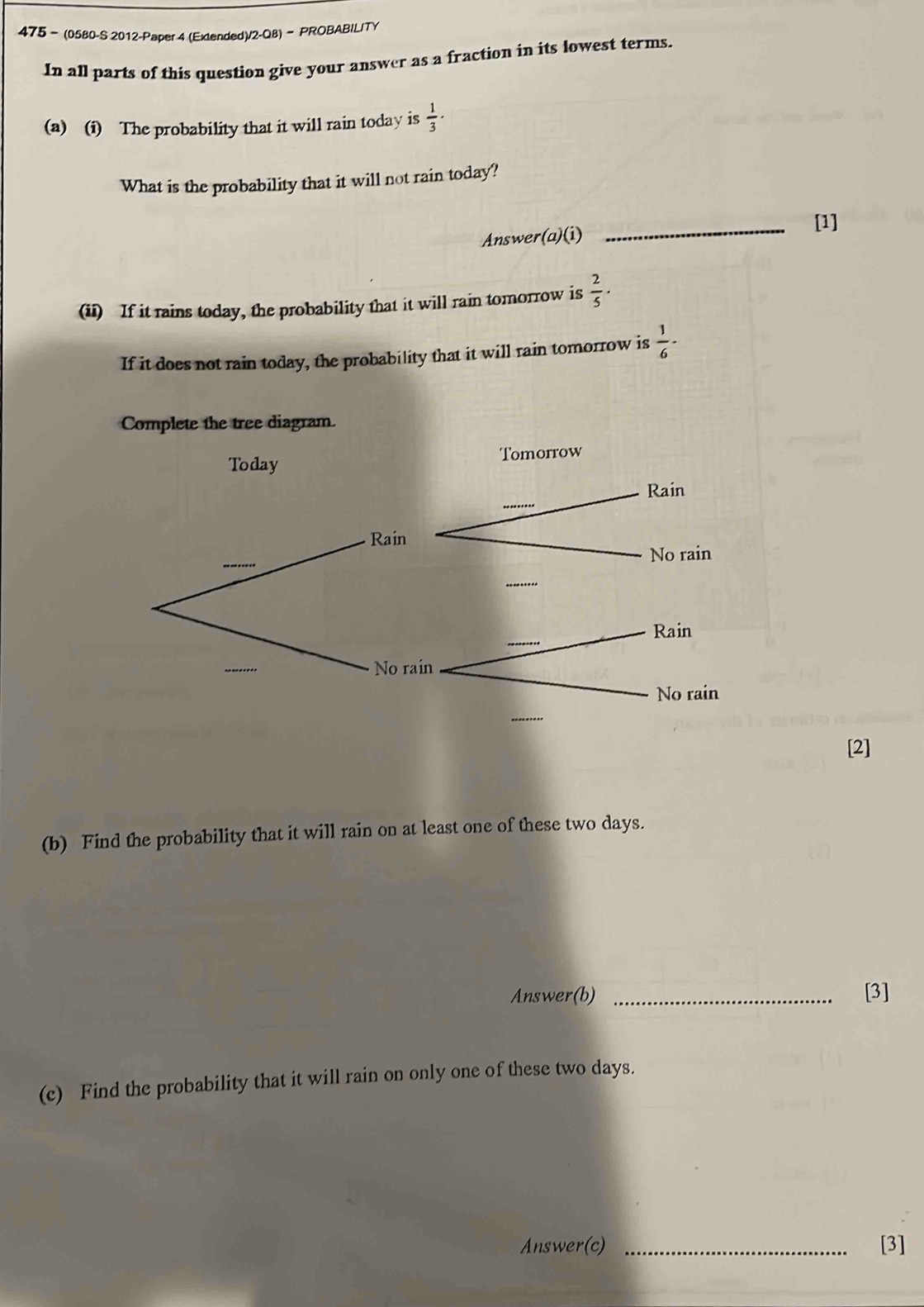 475- (0580-S 2012-Paper 4 (Extended)/2-Q8)- PROBABILITY 
In all parts of this question give your answer as a fraction in its lowest terms. 
(a) (i) The probability that it will rain today is  1/3 ·
What is the probability that it will not rain today? 
Answer(a)(i) _[1] 
(ii) If it rains today, the probability that it will rain tomorrow is  2/5 ·
If it does not rain today, the probability that it will rain tomorrow is  1/6 ·
[2] 
(b) Find the probability that it will rain on at least one of these two days. 
Answer(b) _[3] 
(c) Find the probability that it will rain on only one of these two days. 
Answer(c) _[3]