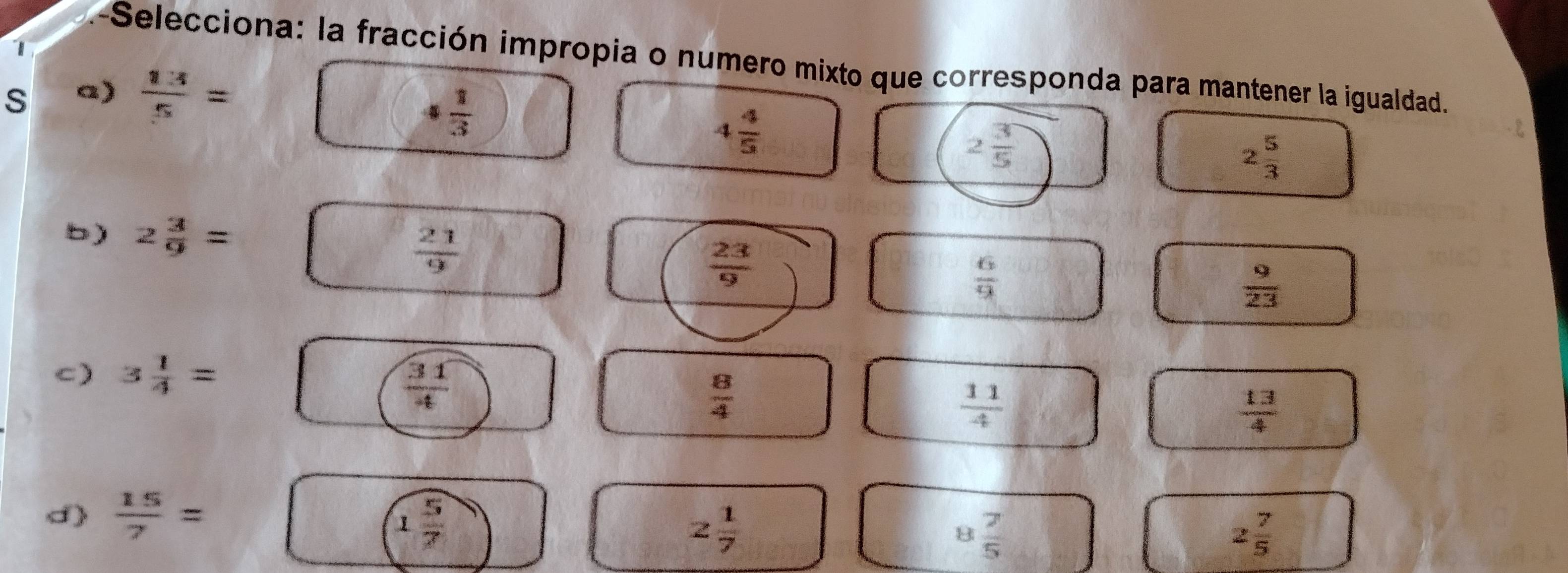 a-Selecciona: la fracción impropia o numero mixto que corresponda para mantener la igualdad.
s a)  1:4/5 =
□ + 1/3 
4 4/5 
2 3/5 
2 5/3 
b) 2 3/9 =  1/x 
 23/9 
 6/9 
 9/23 
C)
 8/4 
 11/4 
 13/4 
d)  15/7 = | 1 5/7 
2 1/7 
8 7/5 
2 7/5 