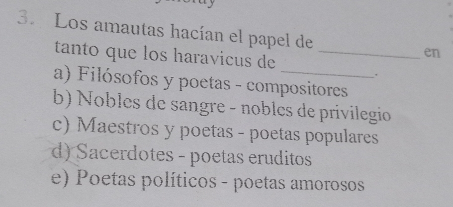 Los amautas hacían el papel de
tanto que los haravicus de_
en
.
a) Filósofos y poetas - compositores
b) Nobles de sangre - nobles de privilegio
c) Maestros y poetas - poetas populares
d) Sacerdotes - poetas eruditos
e) Poetas políticos - poetas amorosos