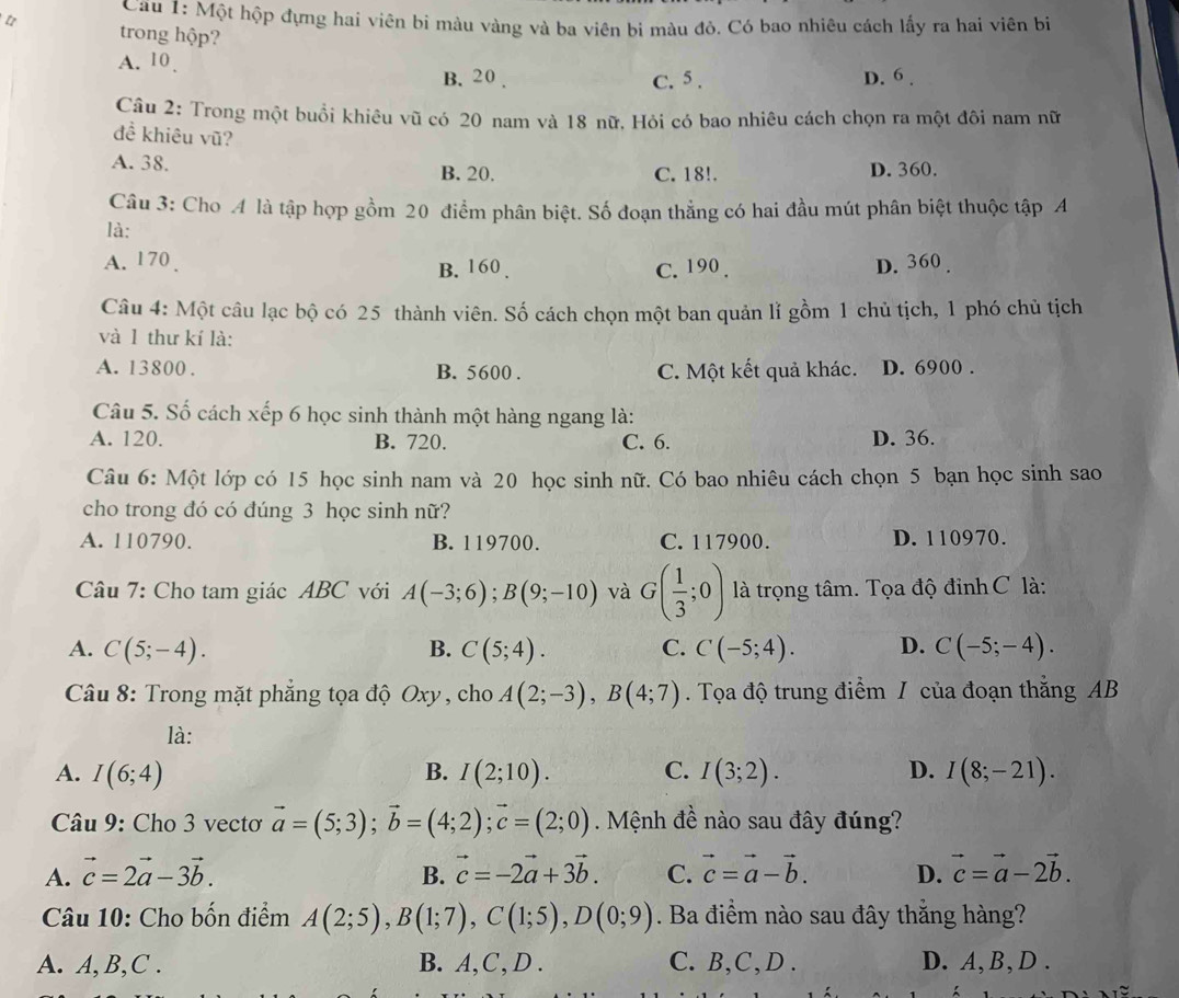 Cau 1: Một hộp đựng hai viên bi màu vàng và ba viên bi màu đỏ. Có bao nhiêu cách lấy ra hai viên bị
t trong hộp?
A. 10 .
B. 20 . C. 5 . D. 6 .
Câu 2: Trong một buổi khiêu vũ có 20 nam và 18 nữ. Hỏi có bao nhiêu cách chọn ra một đôi nam nữ
đề khiêu vũ?
A. 38.
B. 20. C. 18!. D. 360.
Câu 3: Cho A là tập hợp gồm 20 điểm phân biệt. Số đoạn thẳng có hai đầu mút phân biệt thuộc tập A
là:
A. 170 . B. 160 . C. 190 . D. 360 .
Câu 4: Một câu lạc bộ có 25 thành viên. Số cách chọn một ban quản lǐ gồm 1 chủ tịch, 1 phó chủ tịch
và l thư kí là:
A. 13800 . B. 5600 . C. Một kết quả khác. D. 6900 .
Câu 5. Số cách xếp 6 học sinh thành một hàng ngang là:
A. 120. B. 720. C. 6. D. 36.
Câu 6: Một lớp có 15 học sinh nam và 20 học sinh nữ. Có bao nhiêu cách chọn 5 bạn học sinh sao
cho trong đó có đúng 3 học sinh nữ?
A. 110790. B. 119700. C. 117900. D. 110970.
Câu 7: Cho tam giác ABC với A(-3;6);B(9;-10) và G( 1/3 ;0) là trọng tâm. Tọa độ đỉnh C là:
A. C(5;-4). B. C(5;4). C. C(-5;4). D. C(-5;-4).
Câu 8: Trong mặt phẳng tọa độ Oxy , cho A(2;-3),B(4;7). Tọa độ trung điểm / của đoạn thắng AB
là:
A. I(6;4) B. I(2;10). C. I(3;2). D. I(8;-21).
Câu 9: Cho 3 vectơ vector a=(5;3);vector b=(4;2);vector c=(2;0). Mệnh đề nào sau đây đúng?
A. vector c=2vector a-3vector b. B. vector c=-2vector a+3vector b. C. vector c=vector a-vector b. D. vector c=vector a-2vector b.
Câu 10: Cho bốn điểm A(2;5),B(1;7),C(1;5),D(0;9). Ba điểm nào sau đây thẳng hàng?
A. A, B,C . B. A,C, D . C. B,C,D . D. A,B, D .