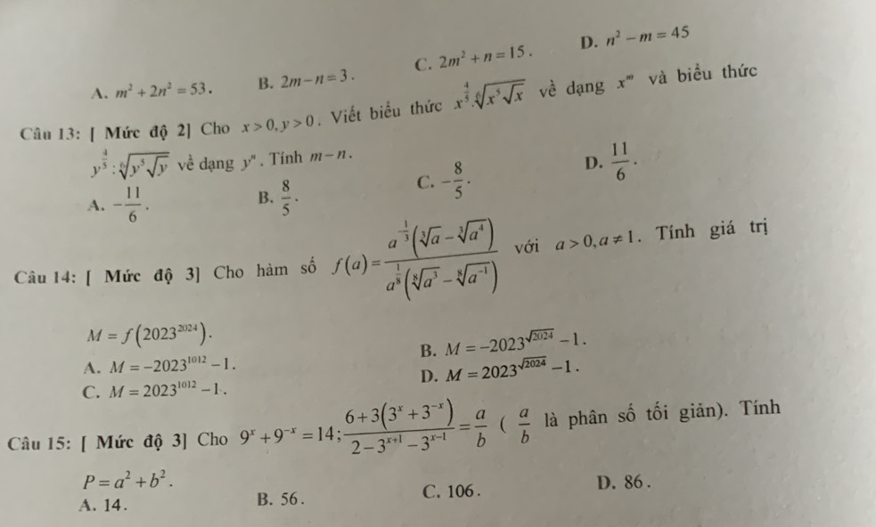 D. n^2-m=45
A. m^2+2n^2=53. B. 2m-n=3. C. 2m^2+n=15.
Câu 13: [ Mức độ 2] Cho x>0,y>0. Viết biểu thức x^(frac 4)5.sqrt[6](x^5sqrt x) về dạng
x^m và biểu thức
y^(frac 4)5:sqrt[6](y^5sqrt y) về dạng y''. Tính m-n.
C. - 8/5 .
D.  11/6 .
B.
A. - 11/6 .  8/5 ·
Câu 14: [ Mức độ 3] Cho hàm số f(a)=frac a^(-frac 1)3(sqrt[3](a)-sqrt[4](a^4))a^(frac 1)3(sqrt[5](a^3)-sqrt[6](a^(-1))) với a>0,a!= 1. Tính giá trị
M=f(2023^(2024)).
B. M=-2023^(sqrt(2024))-1.
A. M=-2023^(1012)-1.
D. M=2023^(sqrt(2024))-1.
C. M=2023^(1012)-1..
Câu 15: [ Mức độ 3] Cho 9^x+9^(-x)=14; (6+3(3^x+3^(-x)))/2-3^(x+1)-3^(x-1) = a/b ( a/b  là phân số tối giản). Tính
P=a^2+b^2.
A. 14. B. 56 . C. 106 . D. 86 .