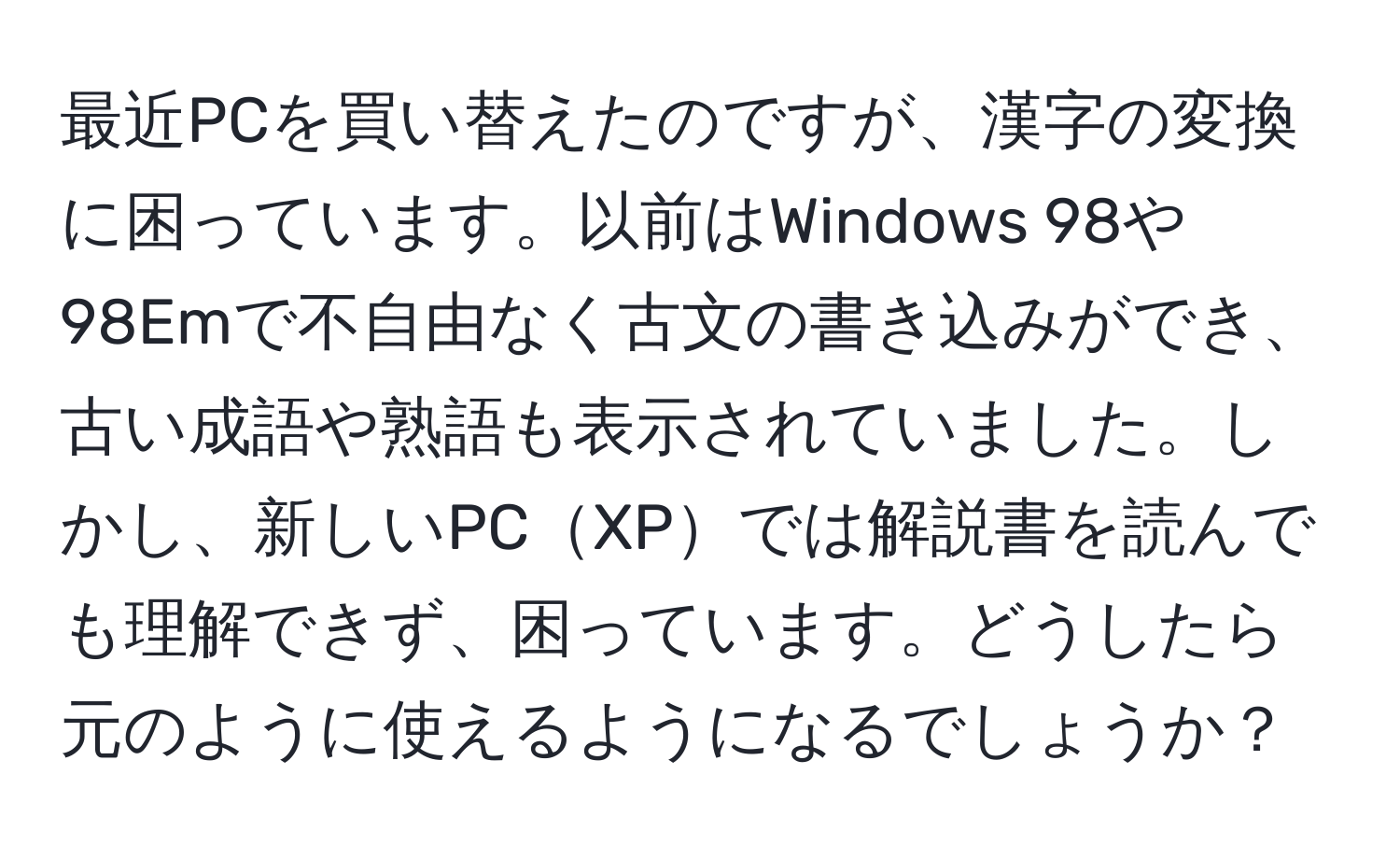 最近PCを買い替えたのですが、漢字の変換に困っています。以前はWindows 98や98Emで不自由なく古文の書き込みができ、古い成語や熟語も表示されていました。しかし、新しいPCXPでは解説書を読んでも理解できず、困っています。どうしたら元のように使えるようになるでしょうか？