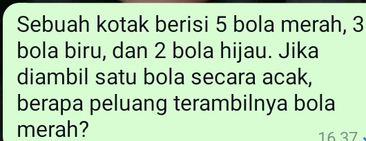 Sebuah kotak berisi 5 bola merah, 3
bola biru, dan 2 bola hijau. Jika 
diambil satu bola secara acak, 
berapa peluang terambilnya bola 
merah? 16 37.