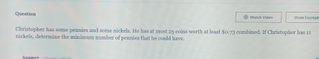 Question * Watch Vídeo Show Exampk 
Christopher has some pennies and some nickels. He has at most 25 coins worth at least $0.73
nickels, determine the minimum number of pennies that be could have. combined. If Christopher has t 
Auswer
