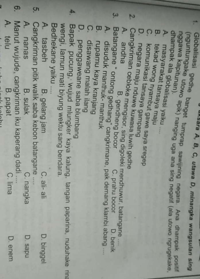 Aksara A, B, C, utawa D, minangka wangsulan sing
1. Globalisasi gedhe banget tumprap sawijining negara. Ana dhampak positif
(nguntungake utowo apik) nanging uga ana sing negatif (ala utowo ngrugekake,
nggawa kapitunan).
dhampak ala globalisasi yaiku ....
A. masyarakat tansaya maju
B. tekad wong nyambut gawe saya sregep
C. komunikasi tansaya gampang
D. negara maju nduwe kuwasa luwih gedhe
2. Cangkriman cebloke mengisor, sing digoleki mendhuwur, batangane ....
A. andha B. gendheng bocor C. prahu bocor D. benik
3. Batangane “ ontong gedhang” cangkrimane, pak demang klambi abang ...
A. disuduk manthuk- manthuk
B. rupamu kaya kranjang
C. disawang malah ilang
D. penggaweane saba blumbang
4. Bapak pucung, wujud mlungker kaya kalung, tangan paparina, nuduhake rina
wengi, lamun mati biyung wektu sang bendara.
Bedhekane yaiku ....
A. tasbeh B. gelang jam C. ali- ali D. binggel
5. Cangkriman pitik walik saba kebon batangane ....
A. nanas B. sulak C. nangka D. sapu
6. Manut wujude, cangkriman iku kaperang dadi ....
A. telu B. papat C. lima
D. enem