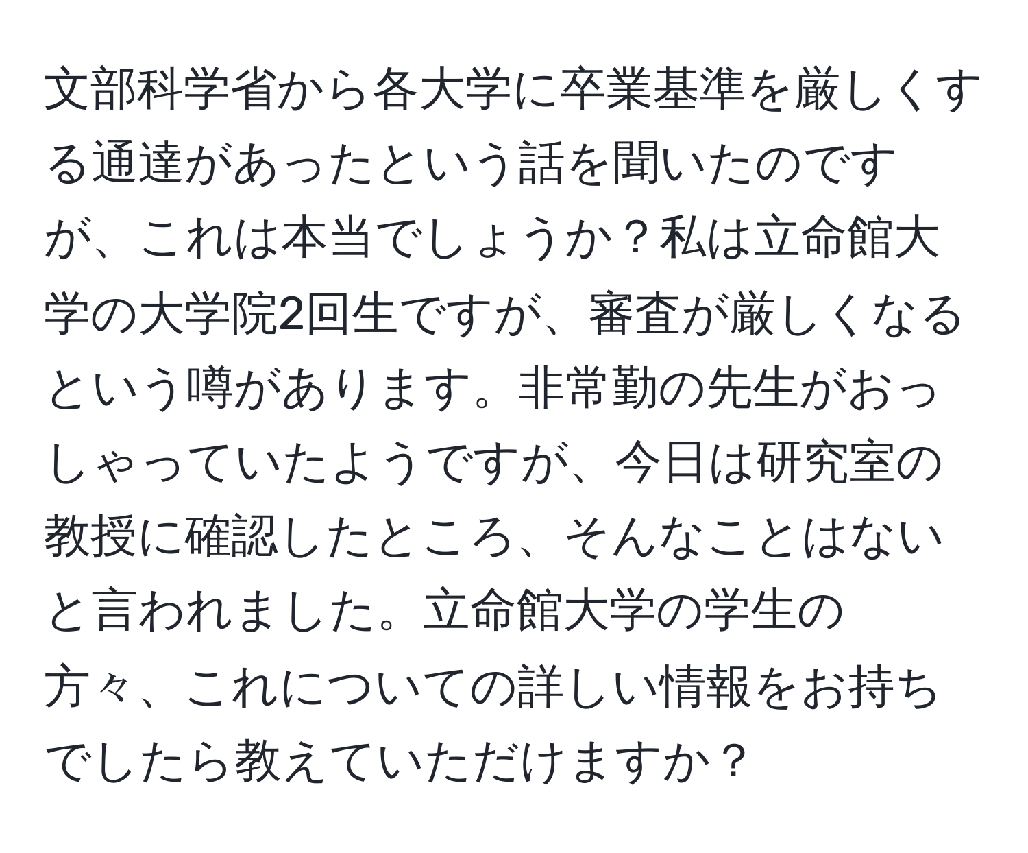 文部科学省から各大学に卒業基準を厳しくする通達があったという話を聞いたのですが、これは本当でしょうか？私は立命館大学の大学院2回生ですが、審査が厳しくなるという噂があります。非常勤の先生がおっしゃっていたようですが、今日は研究室の教授に確認したところ、そんなことはないと言われました。立命館大学の学生の方々、これについての詳しい情報をお持ちでしたら教えていただけますか？