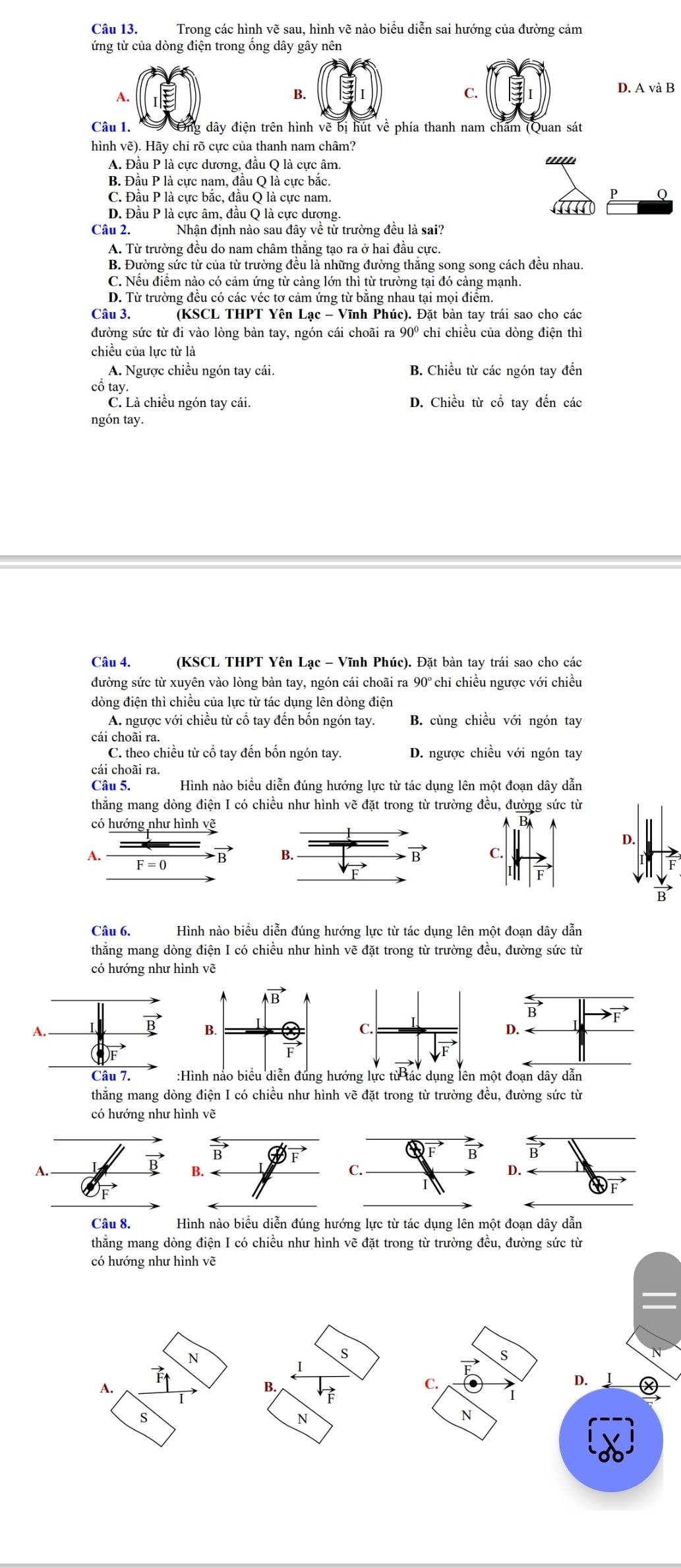 Trong các hình vẽ sau, hình vẽ nào biểu diễn sai hướng của đường cảm
ứng từ của dòng điện trong ống dây gây nên
A.
B.
C.
D. A và B
Câu 1. Ông dây điện trên hình về bị hút về phía thanh nam chăm (Quan sát
hình vẽ). Hãy chỉ rõ cực của thanh nam châm?
A. Đầu P là cực dương, đầu Q là cực âm.
'
B. Đầu P là cực nam, đầu Q là cực bắc.
C. Đầu P là cực bắc, đầu Q là cực nam.
P Q
D. Đầu P là cực âm, đầu Q là cực dượng.
Câu 2. Nhận định nào sau đây về từ trường đều là sai?
A. Từ trường đều do nam châm thắng tạo ra ở hai đầu cực.
B. Đường sức từ của từ trường đều là những đường thắng song song cách đều nhau.
C. Nêu điêm nào có cảm ứng từ cảng lớn thì từ trường tại đó cảng mạnh.
D. Từ trường đêu có các véc tơ cảm ứng từ băng nhau tại mọi điểm.
Câu 3. (KSCL THPT Yên Lạc - Vĩnh Phúc). Đặt bàn tay trái sao cho các
đường sức từ đi vào lòng bàn tay, ngón cái choãi ra 90° *  chỉ chiều của dòng điện thì
chiều của lực từ là
A. Ngược chiều ngón tay cái. B. Chiều từ các ngón tay đến
cô tay
C. Là chiều ngón tay cái. D. Chiều từ cổ tay đến các
ngón tay.
Câu 4. (KSCL THPT Yên Lạc - Vĩnh Phúc). Đặt bàn tay trái sao cho các
đường sức từ xuyên vào lòng bàn tay, ngón cái choãi ra 90° chỉ chiều ngược với chiều
dòng điện thì chiều của lực từ tác dụng lên dòng điện
A. ngược với chiều từ cổ tay đến bốn ngón tay. B. cùng chiều với ngón tay
cái choãi ra.
C. theo chiều từ cổ tay đến bốn ngón tay. D. ngược chiều với ngón tay
cái choãi ra.
Câu 5. Hình nào biểu diễn đúng hướng lực từ tác dụng lên một đoạn dây dẫn
thăng mang dòng điện I có chiều như hình vẽ đặt trong từ trường đều, đường sức từ
có hướng như hình vẽ
D.
A. F = 0
vector B
vector B
Câu 6. Hình nào biểu diễn đúng hướng lực từ tác dụng lên một đoạn dây dẫn
thẳng mang dòng điện I có chiều như hình vẽ đặt trong từ trường đều, đường sức từ
có hướng như hình vẽ
thắng mang dòng điện I có chiều như hình vẽ đặt trong từ trường đều, đường sức từ
có hướng như hình vẽ
A.
vector B
Câu 8. Hình nào biểu diễn đúng hướng lực từ tác dụng lên một đoạn dây dẫn
thẳng mang dòng điện I có chiều như hình vẽ đặt trong từ trường đều, đường sức từ
có hướng như hình vẽ
N
S
S
A.
B.
C.
D.
s
N
N