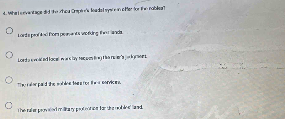 What advantage did the Zhou Empire's feudal system offer for the nobles?
Lords profited from peasants working their lands.
Lords avoided local wars by requesting the ruler's judgment.
The ruler paid the nobles fees for their services.
The ruler provided military protection for the nobles' land.