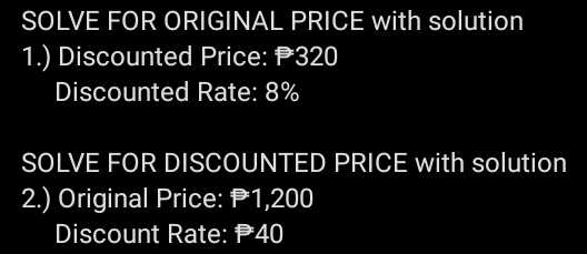 SOLVE FOR ORIGINAL PRICE with solution 
1.) Discounted Price: P320
Discounted Rate: 8%
SOLVE FOR DISCOUNTED PRICE with solution 
2.) Original Price: P1,200
Discount Rate: 40