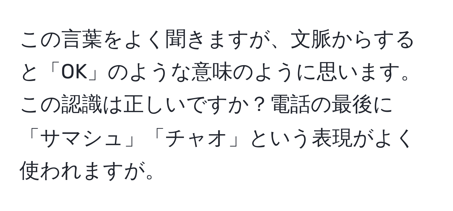 この言葉をよく聞きますが、文脈からすると「OK」のような意味のように思います。この認識は正しいですか？電話の最後に「サマシュ」「チャオ」という表現がよく使われますが。