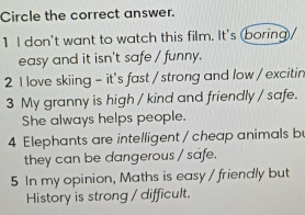 Circle the correct answer.
1 I don't want to watch this film. It's boring/
easy and it isn't safe / funny.
2 I love skiing - it's fast / strong and low / excitin
3 My granny is high / kind and friendly / safe.
She always helps people.
4 Elephants are intelligent / cheap animals b
they can be dangerous / safe.
5 In my opinion, Maths is easy / friendly but
History is strong / difficult.