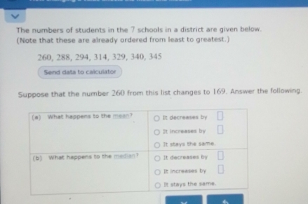 The numbers of students in the 7 schools in a district are given below. 
(Note that these are already ordered from least to greatest.)
260, 288, 294, 314, 329, 340, 345
Send data to calculator 
Suppose that the number 260 from this list changes to 169. Answer the following.