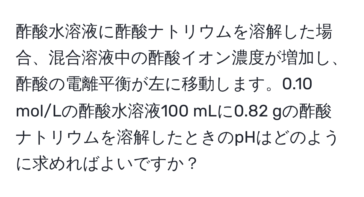 酢酸水溶液に酢酸ナトリウムを溶解した場合、混合溶液中の酢酸イオン濃度が増加し、酢酸の電離平衡が左に移動します。0.10 mol/Lの酢酸水溶液100 mLに0.82 gの酢酸ナトリウムを溶解したときのpHはどのように求めればよいですか？