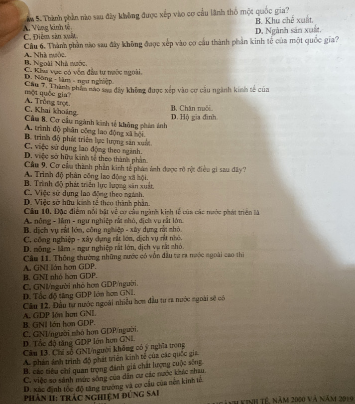 ầu 5. Thành phần nào sau đây không được xếp vào cơ cấu lãnh thổ một quốc gia?
A. Vùng kinh tế. B. Khu chế xuất.
C. Điểm sản xuất. D. Ngành sản xuất.
Câu 6. Thành phần nào sau đây không được xếp vào cơ cấu thành phần kinh tế của một quốc gia?
A. Nhà nước.
B. Ngoài Nhà nước.
C. Khu vực có vốn đầu tư nước ngoài.
D. Nông - lâm - ngư nghiệp.
Câu 7. Thành phần nào sau đây không được xếp vào cơ cầu ngành kinh tế của
một quốc gia?
A. Trồng trọt.
B. Chăn nuôi.
C. Khai khoáng.
D. Hộ gia đình.
Câu 8. Cơ cấu ngành kinh tế không phản ánh
A. trình độ phân công lao động xã hội.
B. trình độ phát triển lực lượng sản xuất.
C. việc sử dụng lao động theo ngành.
D. việc sở hữu kinh tế theo thành phần.
Cầu 9. Cơ cầu thành phần kinh tế phản ánh được rõ rệt điều gì sau đây?
A. Trình độ phân công lao động xã hội.
B. Trình độ phát triển lực lượng sản xuất.
C. Việc sử dụng lao động theo ngành.
D. Việc sở hữu kinh tế theo thành phần.
Câu 10. Đặc điểm nổi bật về cơ cấu ngành kinh tế của các nước phát triển là
A. nông - lâm - ngư nghiệp rất nhỏ, dịch vụ rất lớn.
B. dịch vụ rất lớn, công nghiệp - xây dựng rất nhỏ.
C. công nghiệp - xây dựng rắt lớn, dịch vụ rắt nhỏ.
D. nông - lâm - ngư nghiệp rất lớn, dịch vụ rất nhỏ.
Câu 11. Thông thường những nước có vốn đầu tư ra nước ngoài cao thì
A. GNI lớn hợn GDP.
B. GNI nhỏ hơn GDP.
C. GNI/người nhỏ hơn GDP/người.
D. Tốc độ tăng GDP lớn hơn GNI.
Câu 12. Đầu tư nước ngoài nhiều hơn đầu tư ra nước ngoài sẽ có
A. GDP lớn hơn GNI.
B. GNI lớn hơn GDP.
C. GNI/người nhỏ hơn GDP/người.
D. Tốc độ tăng GDP lớn hơn GNL
Câu 13. Chỉ số GNI/người không có ý nghĩa trong
A. phản ánh trình độ phát triển kinh tế của các quốc gia.
B. các tiêu chí quan trọng đánh giá chất lượng cuộc sông.
C. việc so sánh mức sông của dân cư các nước khác nhau.
D. xắc định tốc độ tăng trưởng và cơ cấu của nền kinh tế.
PHẢN II: TRÁC NGHIệM ĐÚNG SAI
inh kinh tế. năm 2000 và Năm 2019
