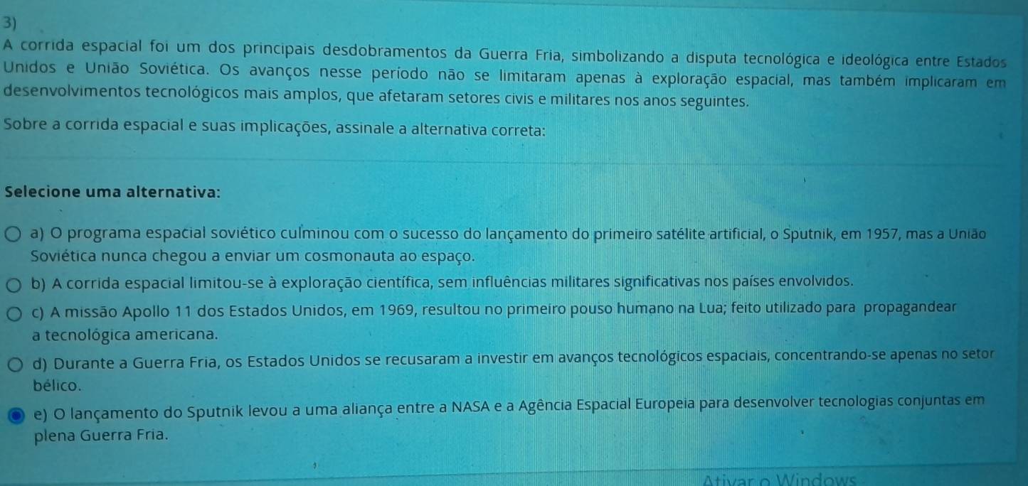 A corrida espacial foi um dos principais desdobramentos da Guerra Fria, simbolizando a disputa tecnológica e ideológica entre Estados
Unidos e União Soviética. Os avanços nesse período não se limitaram apenas à exploração espacial, mas também implicaram em
desenvolvimentos tecnológicos mais amplos, que afetaram setores civis e militares nos anos seguintes.
Sobre a corrida espacial e suas implicações, assinale a alternativa correta:
Selecione uma alternativa:
a) O programa espacial soviético culminou com o sucesso do lançamento do primeiro satélite artificial, o Sputnik, em 1957, mas a União
Soviética nunca chegou a enviar um cosmonauta ao espaço.
b) A corrida espacial limitou-se à exploração científica, sem influências militares significativas nos países envolvidos.
c) A missão Apollo 11 dos Estados Unidos, em 1969, resultou no primeiro pouso humano na Lua; feito utilizado para propagandear
a tecnológica americana.
d) Durante a Guerra Fria, os Estados Unidos se recusaram a investir em avanços tecnológicos espaciais, concentrando-se apenas no setor
bélico.
e) O lançamento do Sputnik levou a uma aliança entre a NASA e a Agência Espacial Europeia para desenvolver tecnologias conjuntas em
plena Guerra Fria.
Ativar o Windows