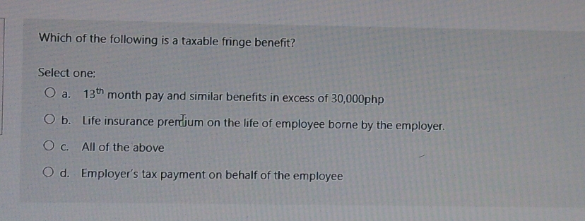 Which of the following is a taxable fringe benefit?
Select one:
a. 13^(th) month pay and similar benefits in excess of 30,000php
b. Life insurance premium on the life of employee borne by the employer.
c. All of the above
d. Employer's tax payment on behalf of the employee