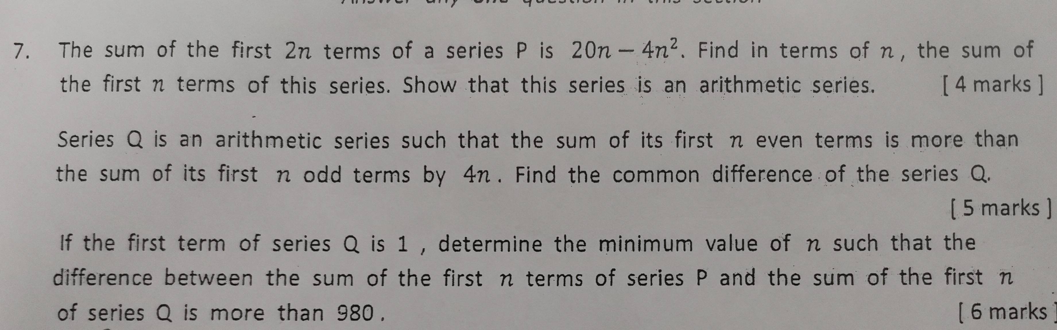 The sum of the first 2n terms of a series P is 20n-4n^2. Find in terms of n, the sum of 
the first n terms of this series. Show that this series is an arithmetic series. [ 4 marks ] 
Series Q is an arithmetic series such that the sum of its first π even terms is more than 
the sum of its first n odd terms by 4π. Find the common difference of the series Q. 
( 5 marks ] 
If the first term of series Q is 1 , determine the minimum value of n such that the 
difference between the sum of the first n terms of series P and the sum of the first n
of series Q is more than 980. [ 6 marks