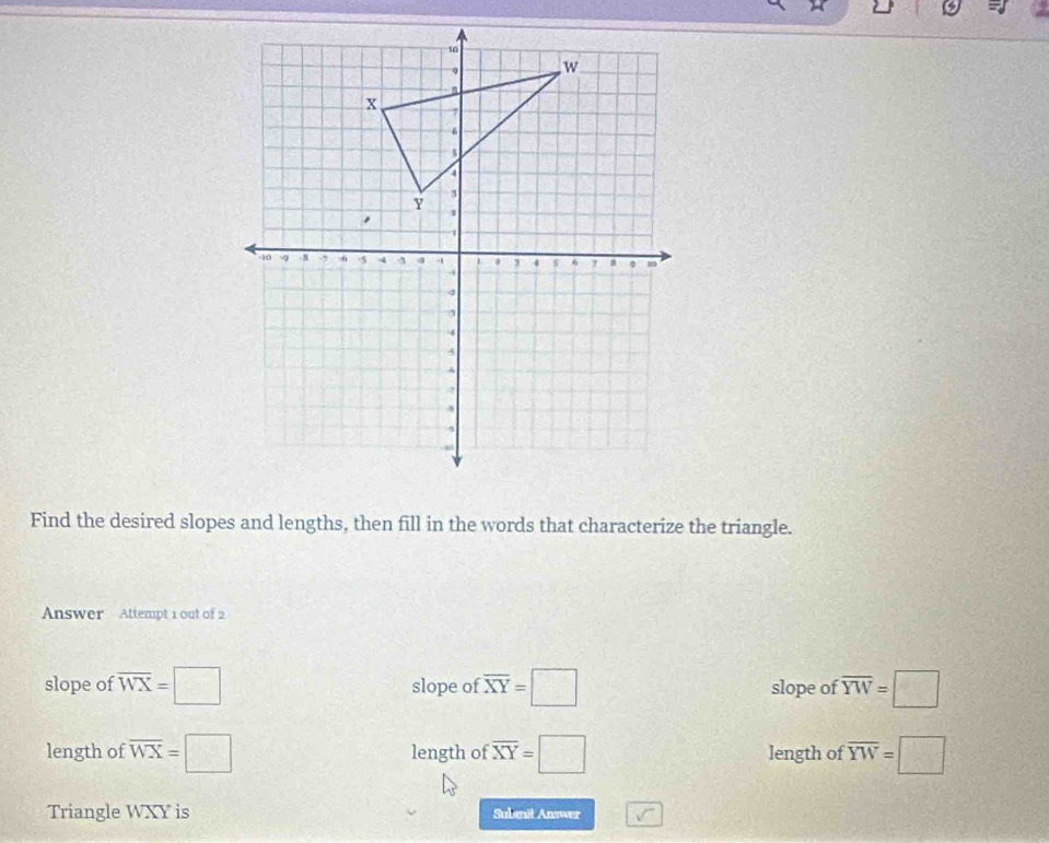 Find the desired slopes and lengths, then fill in the words that characterize the triangle.
Answer Attempt 1 out of 2
slope of overline WX=□ slope of overline XY=□ slope of overline YW=□
length of overline WX=□ length of overline XY=□ length of overline YW=□
Triangle WXY is Subanit Answer