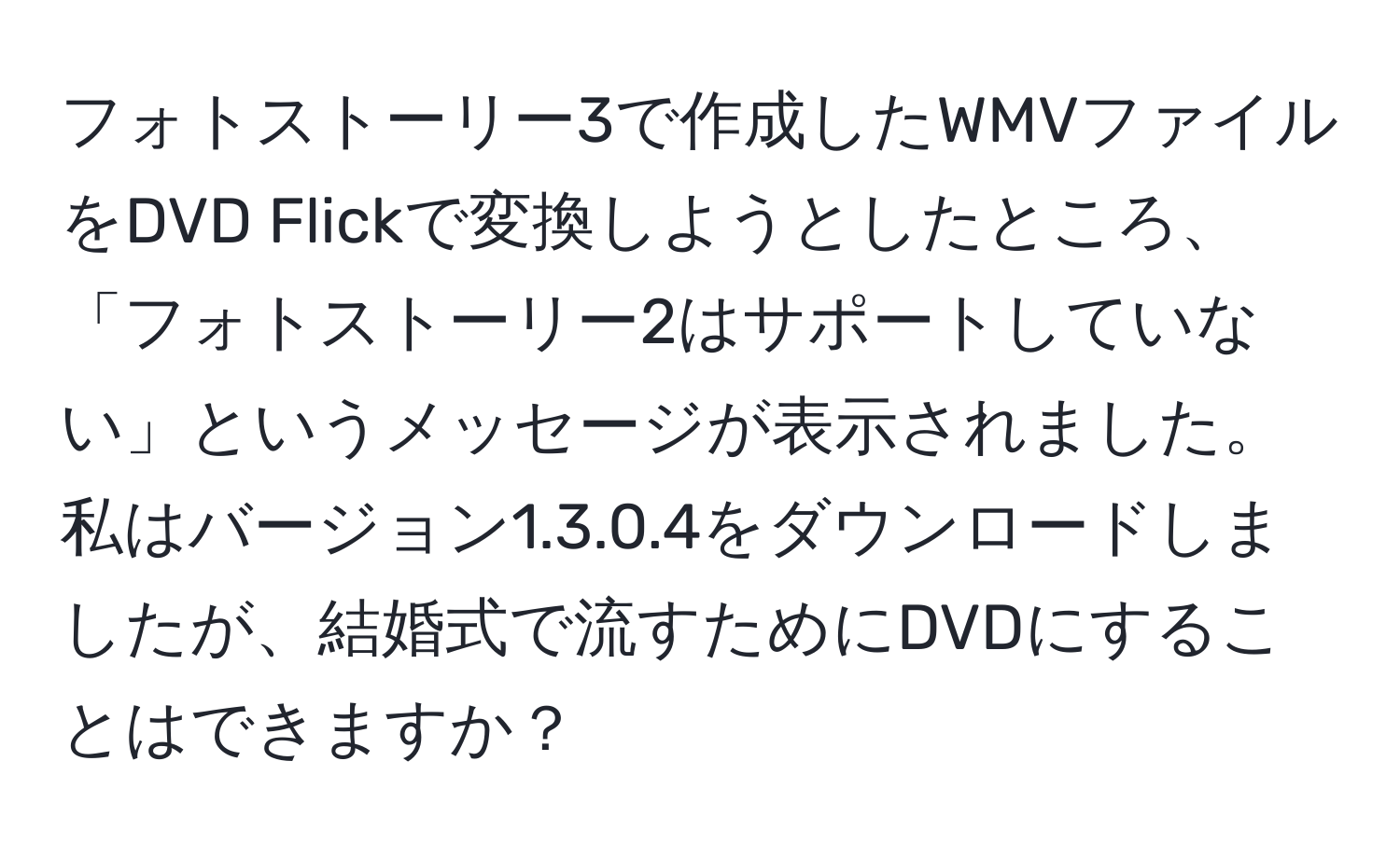 フォトストーリー3で作成したWMVファイルをDVD Flickで変換しようとしたところ、「フォトストーリー2はサポートしていない」というメッセージが表示されました。私はバージョン1.3.0.4をダウンロードしましたが、結婚式で流すためにDVDにすることはできますか？