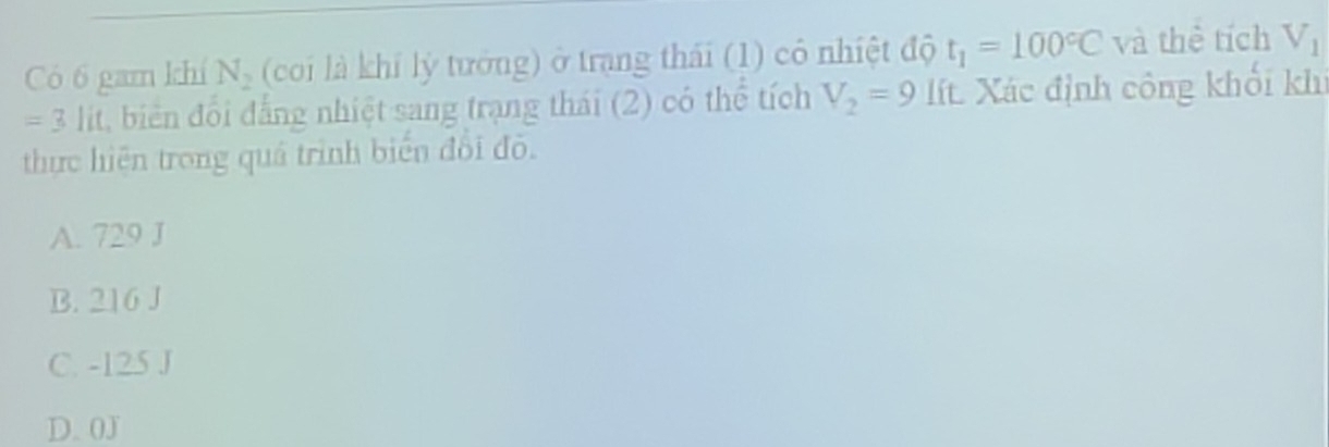 Có 6 gam khí N_2 (coi là khí lý tướng) ở trang thái (1) có nhiệt độ t_1=100°C và thể tích V_1
=3lit biên đố i đẳng nhiệt sang trạng thái (2) có thể tích V_2=9 lt. Xác định công khối khi
thực hiện trong quá trình biển đối đỏ.
A. 729 J
B. 216 J
C. -125 J
D. 0J