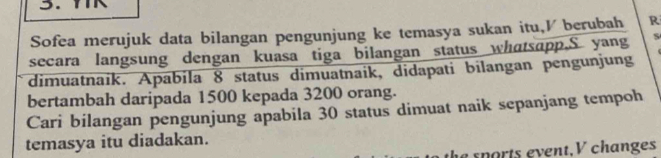 Sofea merujuk data bilangan pengunjung ke temasya sukan itu,I berubah R 
secara langsung dengan kuasa tiga bilangan status whatsapp.S yang S 
dimuatnaik. Apabila 8 status dimuatnaik, didapati bilangan pengunjung 
bertambah daripada 1500 kepada 3200 orang. 
Cari bilangan pengunjung apabila 30 status dimuat naik sepanjang tempoh 
temasya itu diadakan. 
e sports event, V changes