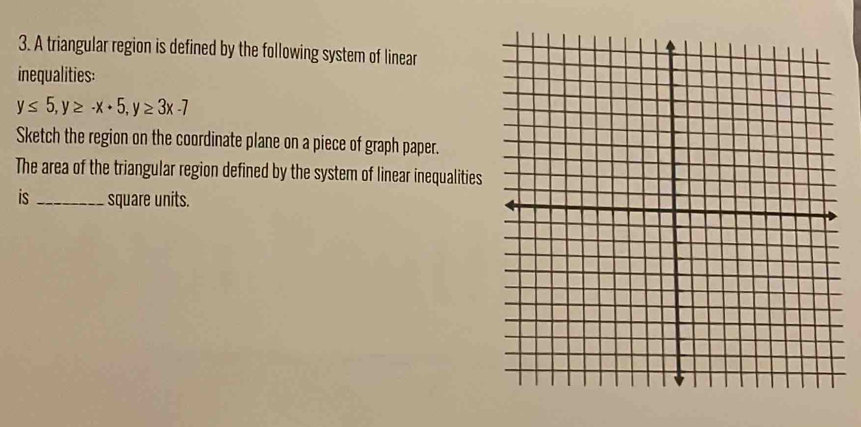 A triangular region is defined by the following system of linear 
inequalities:
y≤ 5, y≥ -x+5, y≥ 3x-7
Sketch the region on the coordinate plane on a piece of graph paper. 
The area of the triangular region defined by the system of linear inequalities 
is_ square units.