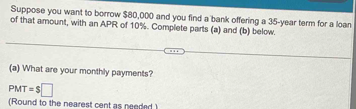 Suppose you want to borrow $80,000 and you find a bank offering a 35-year term for a loan 
of that amount, with an APR of 10%. Complete parts (a) and (b) below. 
(a) What are your monthly payments?
PMT=$□
(Round to the nearest cent as needed )