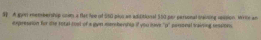 A gym membership costs a flat fee of $50 plus an additional $10 per personal training session. Write an 
expression for the total cost of a gym membership if you have ''p'' personal training sessions