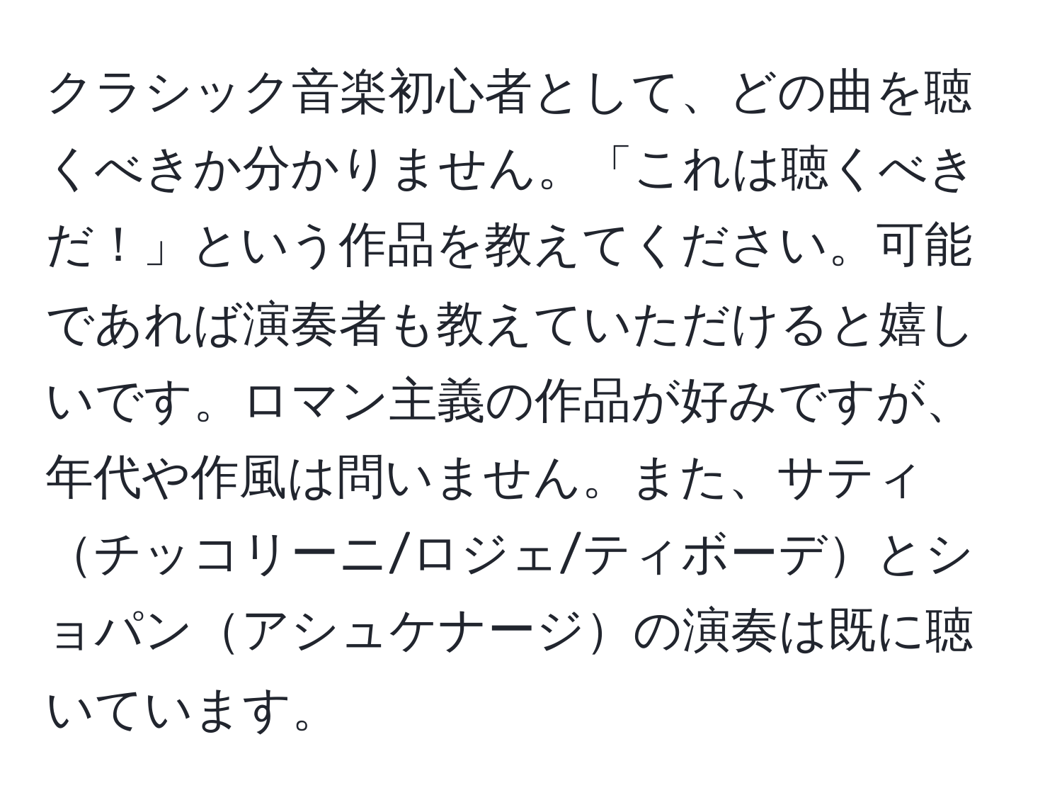 クラシック音楽初心者として、どの曲を聴くべきか分かりません。「これは聴くべきだ！」という作品を教えてください。可能であれば演奏者も教えていただけると嬉しいです。ロマン主義の作品が好みですが、年代や作風は問いません。また、サティチッコリーニ/ロジェ/ティボーデとショパンアシュケナージの演奏は既に聴いています。