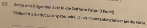 Setze den folgenden Satz in die Zeitform Futur: (1 Punkt) 
Vielleicht arbeitet Jack später wirklich als Planetenbeschützer bei der NASA.