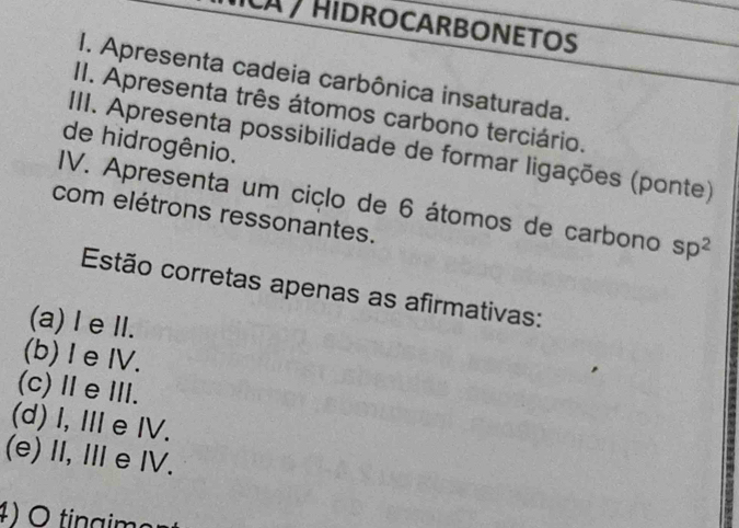 A / Hidrocarbonetos
I. Apresenta cadeia carbônica insaturada.
II. Apresenta três átomos carbono terciário.
de hidrogênio.
IIII. Apresenta possibilidade de formar ligações (ponte)
IV. Apresenta um ciçlo de 6 átomos de carbono sp^2
com elétrons ressonantes.
Estão corretas apenas as afirmativas:
(a) I eII.
(b) I eIV.
(c)ⅡeⅢ.
(d) I, ⅢeIV.
(e)I,ⅢeI.