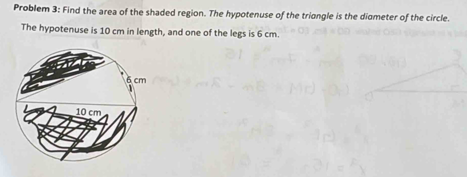 Problem 3: Find the area of the shaded region. The hypotenuse of the triangle is the diameter of the circle. 
The hypotenuse is 10 cm in length, and one of the legs is 6 cm.