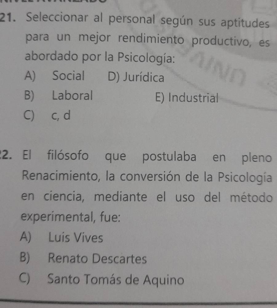 Seleccionar al personal según sus aptitudes
para un mejor rendimiento productivo, es
abordado por la Psicología:
A) Social D) Jurídica
B) Laboral E) Industrial
C) c, d
22. El filósofo que postulaba en pleno
Renacimiento, la conversión de la Psicología
en ciencia, mediante el uso del método
experimental, fue:
A) Luis Vives
B) Renato Descartes
C) Santo Tomás de Aquino