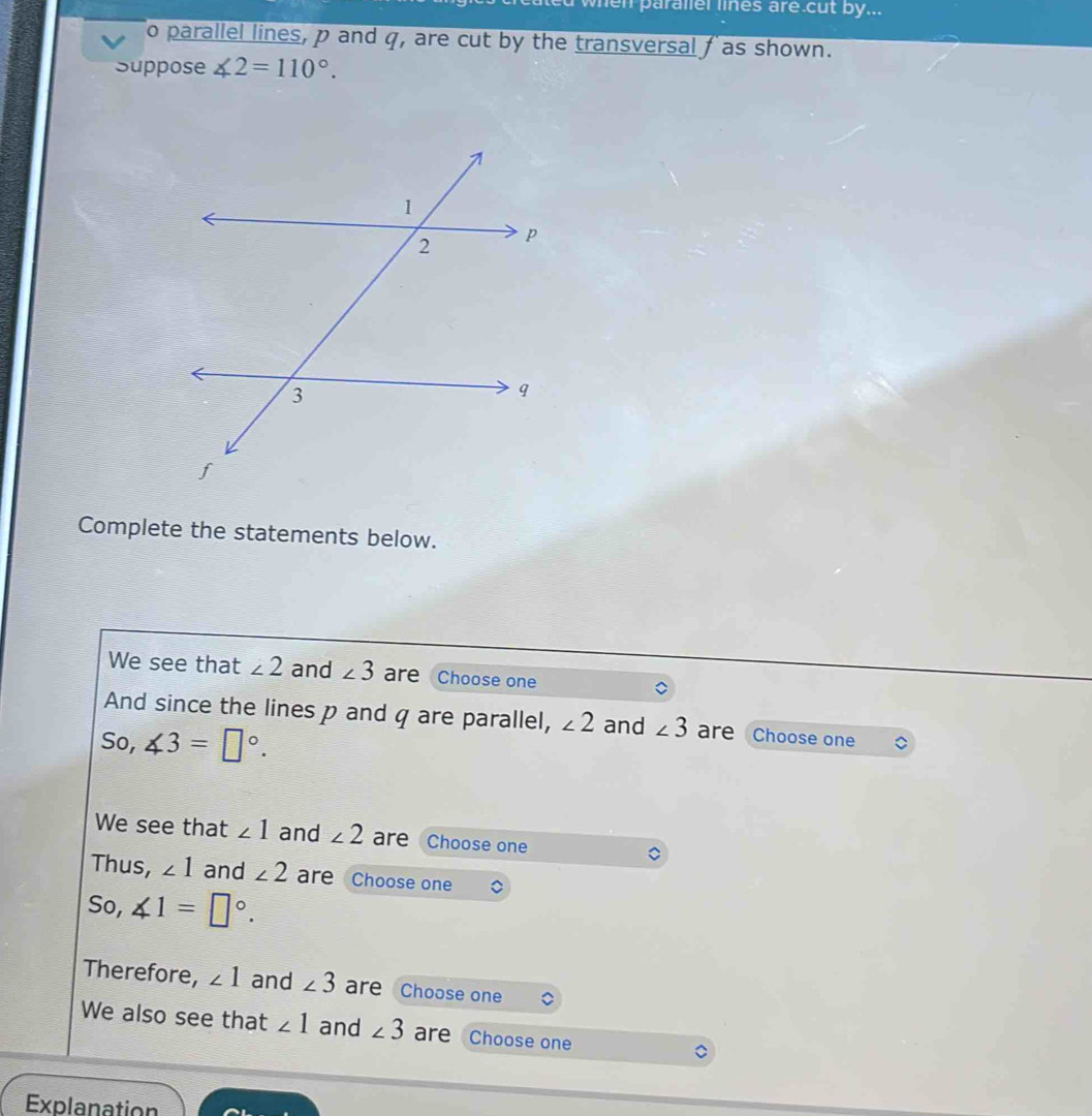 when paraller lines are cut by... 
o parallel lines, p and q, are cut by the transversal f as shown. 
Suppose ∠ 2=110°. 
Complete the statements below. 
We see that ∠ 2 and ∠ 3 are Choose one 
And since the lines p and q are parallel, ∠ 2 and ∠ 3 are Choose one 
So, ∠ 3=□°. 
We see that ∠ 1 and ∠ 2 are Choose one 
Thus, ∠ 1 and ∠ 2 are Choose one 
So, ∠ 1=□°. 
Therefore, ∠ 1 and ∠ 3 are Choose one 
We also see that ∠ 1 and ∠ 3 are Choose one 
Explanation