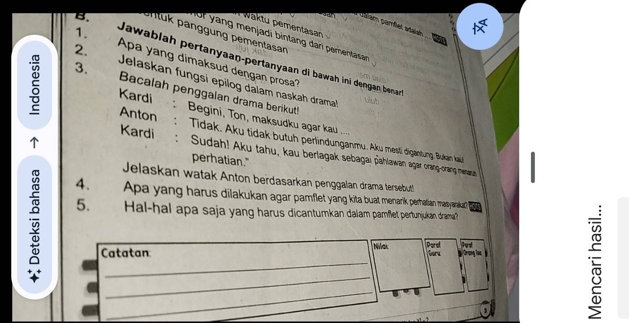 San dalam pamflet adalah 
waktu pementasan 
1. 
n tuk panggung pementasan 
of yang menjadi bintang dari pementasan 
107 
Jawablah pertanyaan-pertanyaan di bawah ini dengan benar 
Apa yang dimaksud dengan prosa? 
s 3. 
2. Jelaskan fungsi epilog dalam naskah drama 
Bacalah penggalan drama berikut! 
ulub 
Kardi C : Begini, Ton, maksudku agar kau .... 
Anton : Tidak. Aku tidak butuh perlindunganmu. Aku mestí digantung. Bukan kaul 
Kardi : Sudah! Aku tahu, kau berlagak sebagai pahlawan agar orang-orang menarub 
perhatian." 
Jelaskan watak Anton berdasarkan penggalan drama tersebutl 
4. Apa yang harus dilakukan agar pamflet yang kita buat menarik perhatian masyarakat? 
5. _Hal-hal apa saja yang harus dicantumkan dalam pamflet pertunjukan drama?