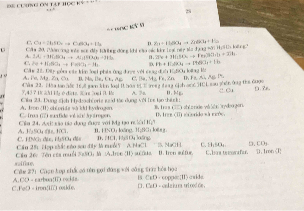 De cương ôn tập học ký * *
28
** HỐc Ký 1
C. Cu+If_2SO_4to CuSO_4+H_2. D. Zn+H_2SO_4to ZnSO_4+H_2,
U Cầu 20. Phân ứng nào sau đây không đúng khi cho các kim loại này tác dụng với H_2SO_4 loäng?
A. 2Al+3H_3SO_4to Al_2(SO_4)_3+3H_2, B. 2Fe+3H_2SO_4to Fe_2(SO_4)_3+3H_2.
C. Fe+H_2SO_4to FeSO_4+H_2. D. Pb+II_2SO_4to PbSO_4+H_2.
Câu 21. Dãy gồm các kim loại phân ứng được với dung địch H_2SO_4 loãng là:
A. Fe, Mg, Zn,Cu, B. Na ,Ba,Cu,Ag C     , Ao 1 e,Zn. D. Fe, Al, Ag, Pt.
Câu 22. Hòa tan hết 16,8 gam kim loại R hóa trị II trong dung dịch acid HCl, sau phân ứng thu được
C. Cu.
7,437 lit khí H_2 ở đlete. Kim loại R lå: A. Fe. B. Mg. D. Zn.
Câu 23. Dung địch Fydrochloric acid tác dụng với Ion tạo thành:
a A. Iron (II) chloride và khí hydrogen. B. Iron (III) chloride và khí hydrogen.
C. Iron (II) sunfide và khí hydrogen. D. Iron (II) chioride và nước.
Câu 24. Axit nào tác dụng được với Mg tạo ra khí H_2 7
A. H_2SO_4 đặc, HCl. B. HNO₃ loãng, H_2SO_4 loãng.
C. 1 11 NOs đặc, H_2SO_4 d5o. D.HCl,H_2SO_4 loäng.
Câu 25: Hợp chất nào sau đây là muối? A.NaCl. B. NaOH. C. H_2SO_4. D. CO_2.
Câu 26: Tên của muối FeSO₄ là :A.Iron (II) sulfate. B. Iron sulfur. C.Iron tetrasufur. D. Iron (I)
sulfate.
Câu 27: Chọn hợp chất có tên gọi đúng với công thức hóa học
A.CO - carbon(II) oxide. B. CuO - copper(II) oxide.
C.FeO - iron(III) oxide. D. CaO - calcium trioxide.