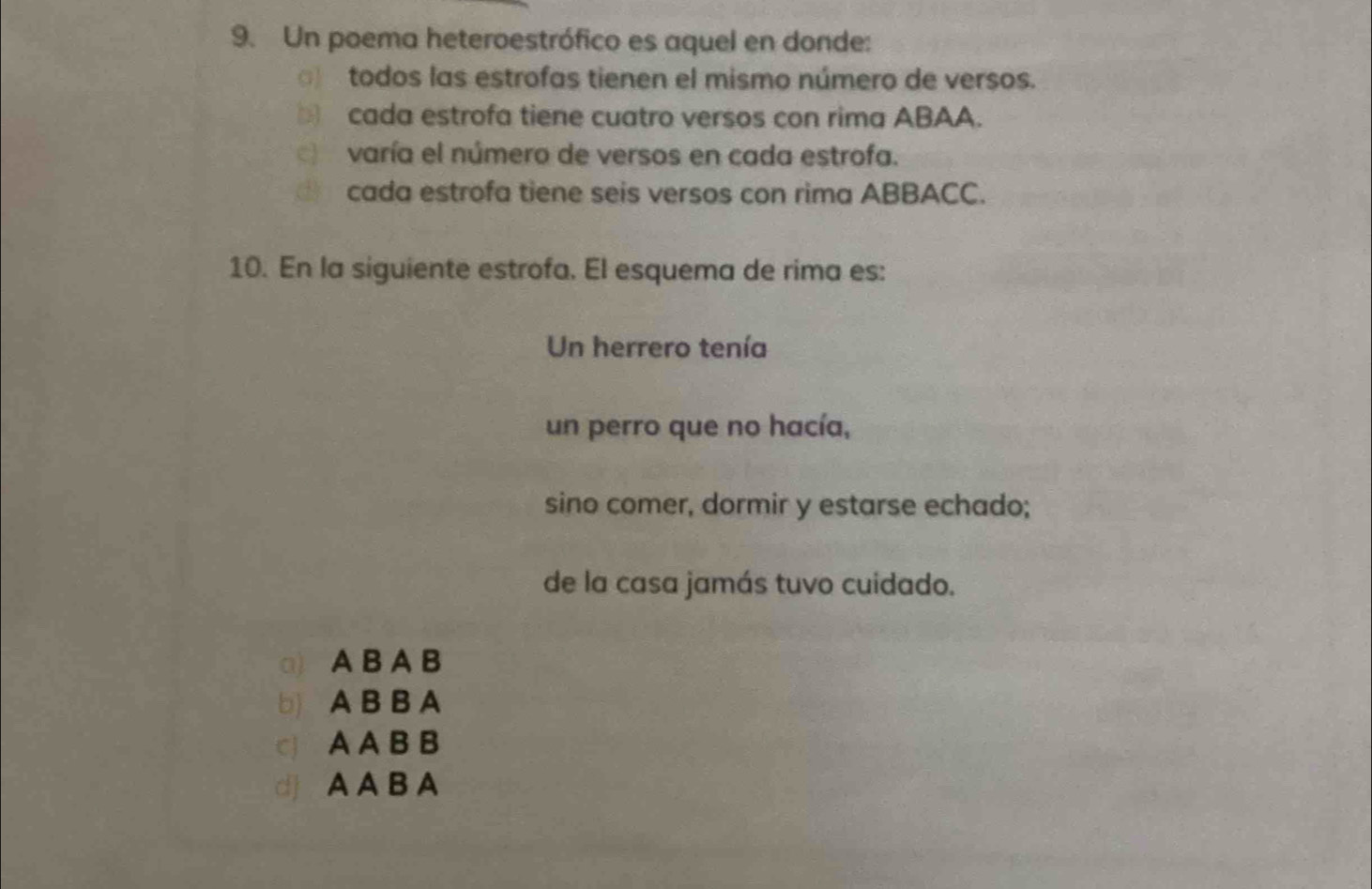 Un poema heteroestrófico es aquel en donde:
) todos las estrofas tienen el mismo número de versos.
cada estrofa tiene cuatro versos con rima ABAA.
varía el número de versos en cada estrofa.
cada estrofa tiene seis versos con rima ABBACC.
10. En la siguiente estrofa. El esquema de rima es:
Un herrero tenía
un perro que no hacía,
sino comer, dormir y estarse echado;
de la casa jamás tuvo cuidado.
a) A B A B
b) A B B A
c A A B B
d A A B A