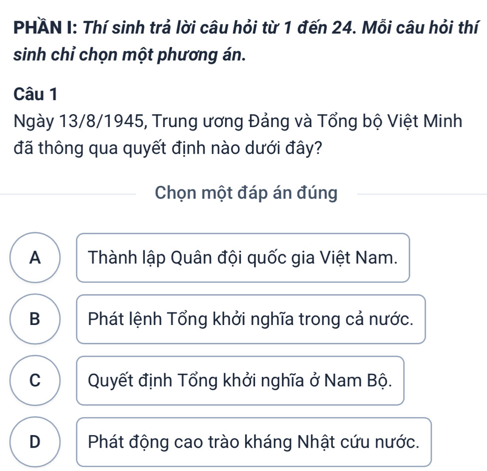 PHÄN I: Thí sinh trả lời câu hỏi từ 1 đến 24. Mỗi câu hỏi thí
sinh chỉ chọn một phương án.
Câu 1
Ngày 13/8/1945, Trung ương Đảng và Tổng bộ Việt Minh
đã thông qua quyết định nào dưới đây?
Chọn một đáp án đúng
A Thành lập Quân đội quốc gia Việt Nam.
B Phát lệnh Tổng khởi nghĩa trong cả nước.
C Quyết định Tổng khởi nghĩa ở Nam Bộ.
D Phát động cao trào kháng Nhật cứu nước.