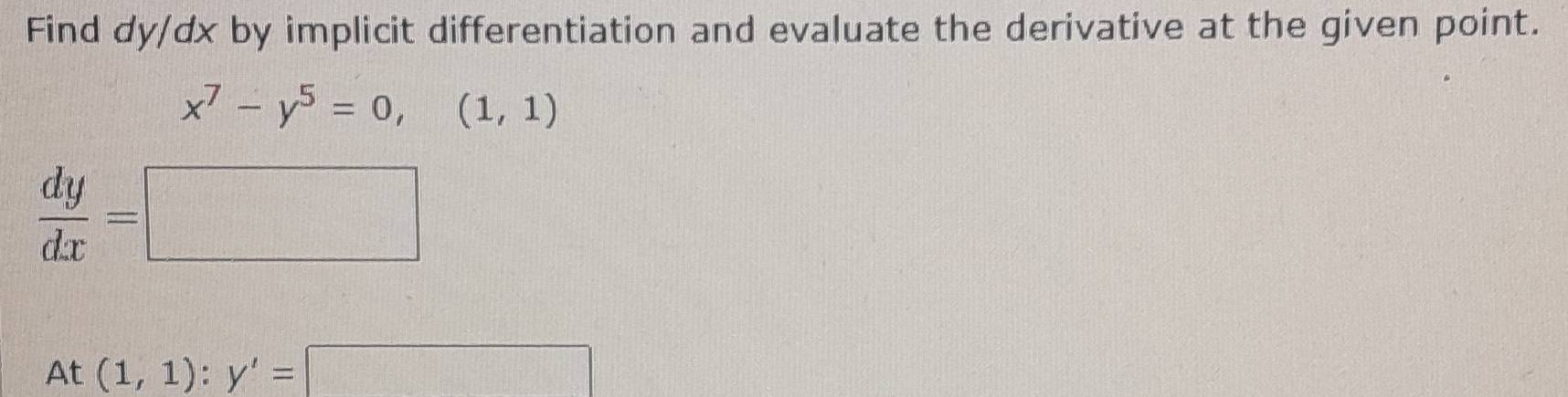 Find dy/dx by implicit differentiation and evaluate the derivative at the given point.
x^7-y^5=0,(1,1)
 dy/dx =□
At(1,1):y'=□