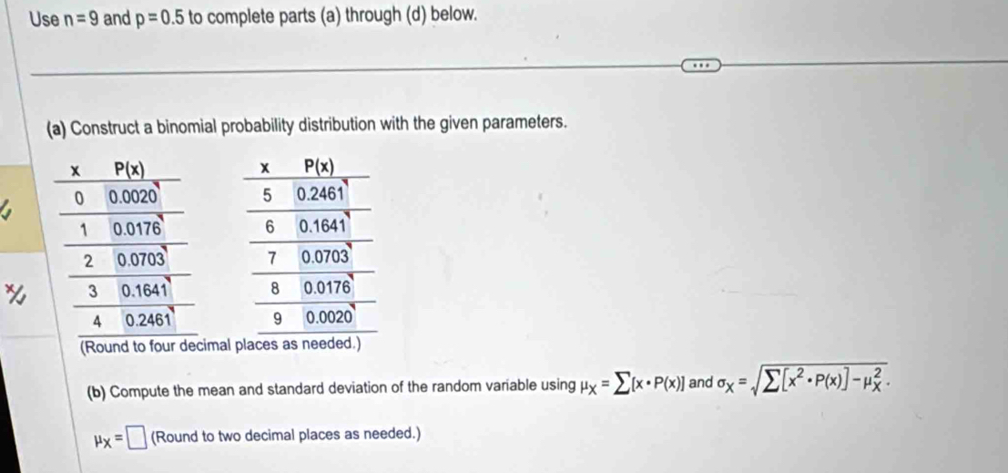 Use n=9 and p=0.5 to complete parts (a) through (d) below.
(a) Construct a binomial probability distribution with the given parameters.
 
 
 
(Round to four decimal
(b) Compute the mean and standard deviation of the random variable using mu _X=sumlimits [x· P(x)] and sigma _X=sqrt sumlimits [x^2· P(x)]-mu _X^2.
mu _X=□ (Round to two decimal places as needed.)