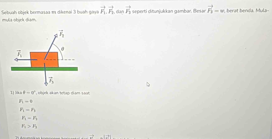 Sebuah objek bermasaa m dikenai 3 buah gaya vector F_1,vector F_2 , dan vector F_3 seperti ditunjukkan gambar, Besar vector F_3=w , berat benda. Mula-
mula objek diam.
1) Jıka θ =0° , objek akan tetap diam saat
F_1=0
F_1=F_3
F_1=F_2
F_1>F_2
vector r |vector n|