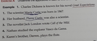 Undenine the appositiv 
Example 1. Charles Dickens is known for his novel Great Expectations. 
1. The scientist Marie Curie was born in 1867. 
2. Her husband, Pierre Curie, was also a scientist. 
3. The novelist Jack London wrote Call of the Wild. 
4. Nathan studied the explorer Vasco da Gama. 
5. Karen's brother, Darren, plays the flute.