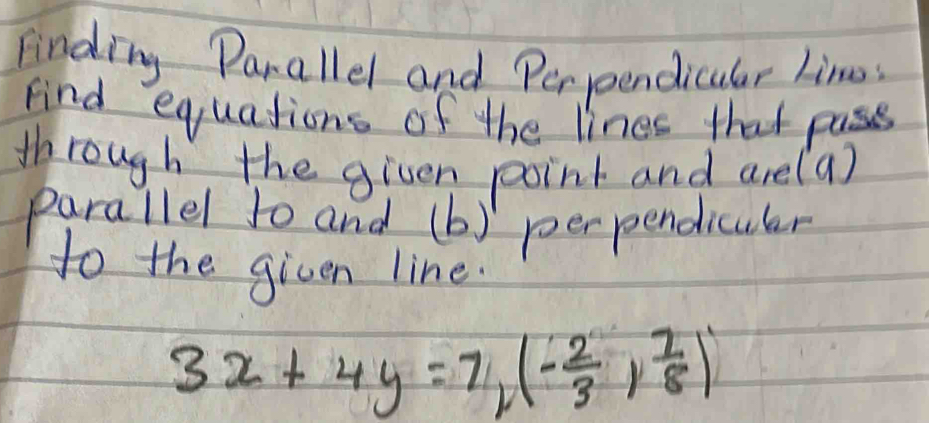 Finding Parallel and Perpendicular Line 
Find equations of the lines that pass 
through the given point and arel a) 
parallel to and (b - 
perpendiculer 
to the given line.
3x+4y=7, (- 2/3 , 7/8 )