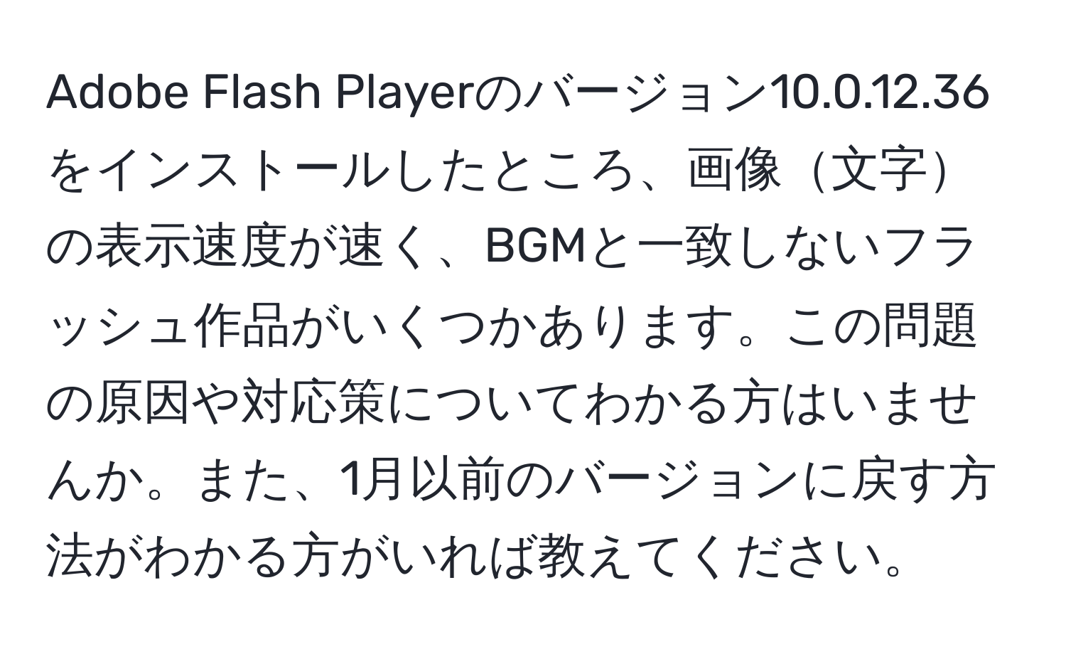 Adobe Flash Playerのバージョン10.0.12.36をインストールしたところ、画像文字の表示速度が速く、BGMと一致しないフラッシュ作品がいくつかあります。この問題の原因や対応策についてわかる方はいませんか。また、1月以前のバージョンに戻す方法がわかる方がいれば教えてください。